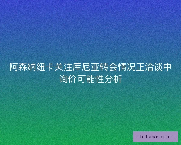 阿森纳纽卡关注库尼亚转会情况正洽谈中询价可能性分析