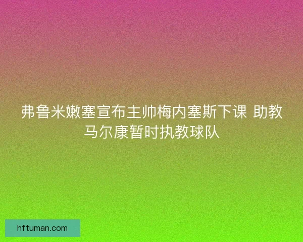 弗鲁米嫩塞宣布主帅梅内塞斯下课 助教马尔康暂时执教球队