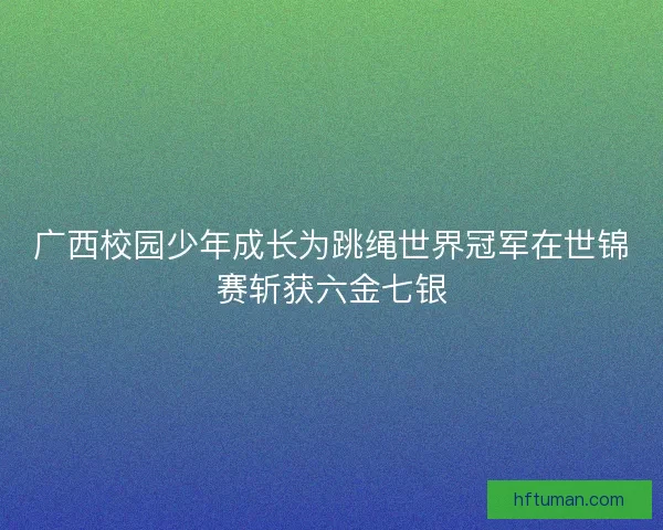 广西校园少年成长为跳绳世界冠军在世锦赛斩获六金七银