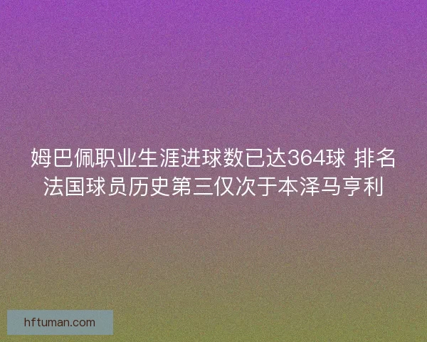 姆巴佩职业生涯进球数已达364球 排名法国球员历史第三仅次于本泽马亨利
