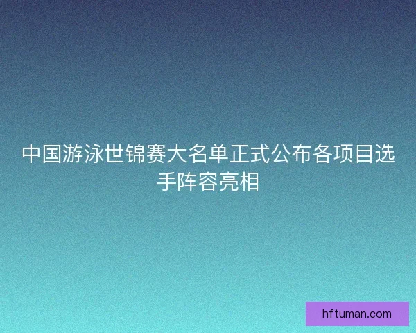 中国游泳世锦赛大名单正式公布各项目选手阵容亮相