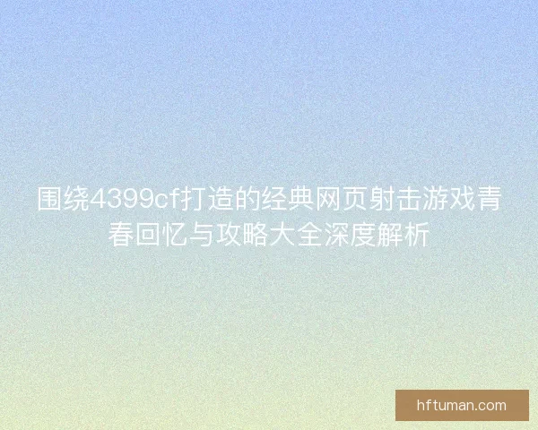 围绕4399cf打造的经典网页射击游戏青春回忆与攻略大全深度解析