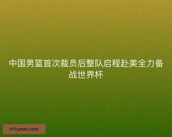 中国男篮首次裁员后整队启程赴美全力备战世界杯